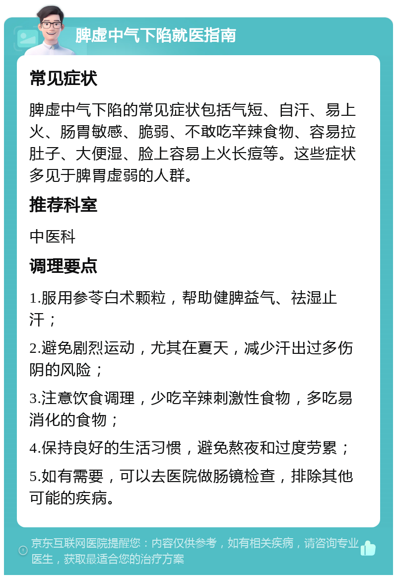 脾虚中气下陷就医指南 常见症状 脾虚中气下陷的常见症状包括气短、自汗、易上火、肠胃敏感、脆弱、不敢吃辛辣食物、容易拉肚子、大便湿、脸上容易上火长痘等。这些症状多见于脾胃虚弱的人群。 推荐科室 中医科 调理要点 1.服用参苓白术颗粒，帮助健脾益气、祛湿止汗； 2.避免剧烈运动，尤其在夏天，减少汗出过多伤阴的风险； 3.注意饮食调理，少吃辛辣刺激性食物，多吃易消化的食物； 4.保持良好的生活习惯，避免熬夜和过度劳累； 5.如有需要，可以去医院做肠镜检查，排除其他可能的疾病。