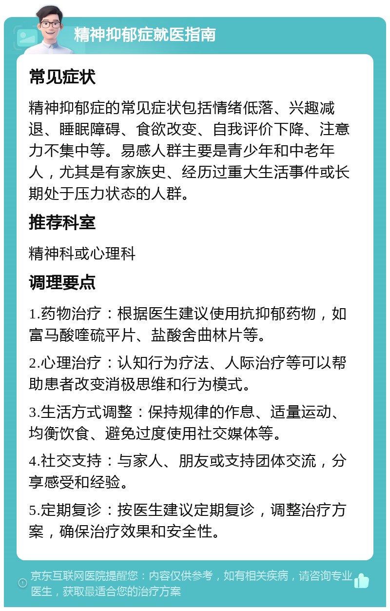 精神抑郁症就医指南 常见症状 精神抑郁症的常见症状包括情绪低落、兴趣减退、睡眠障碍、食欲改变、自我评价下降、注意力不集中等。易感人群主要是青少年和中老年人，尤其是有家族史、经历过重大生活事件或长期处于压力状态的人群。 推荐科室 精神科或心理科 调理要点 1.药物治疗：根据医生建议使用抗抑郁药物，如富马酸喹硫平片、盐酸舍曲林片等。 2.心理治疗：认知行为疗法、人际治疗等可以帮助患者改变消极思维和行为模式。 3.生活方式调整：保持规律的作息、适量运动、均衡饮食、避免过度使用社交媒体等。 4.社交支持：与家人、朋友或支持团体交流，分享感受和经验。 5.定期复诊：按医生建议定期复诊，调整治疗方案，确保治疗效果和安全性。