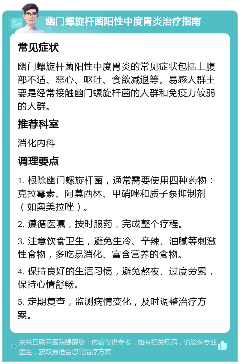 幽门螺旋杆菌阳性中度胃炎治疗指南 常见症状 幽门螺旋杆菌阳性中度胃炎的常见症状包括上腹部不适、恶心、呕吐、食欲减退等。易感人群主要是经常接触幽门螺旋杆菌的人群和免疫力较弱的人群。 推荐科室 消化内科 调理要点 1. 根除幽门螺旋杆菌，通常需要使用四种药物：克拉霉素、阿莫西林、甲硝唑和质子泵抑制剂（如奥美拉唑）。 2. 遵循医嘱，按时服药，完成整个疗程。 3. 注意饮食卫生，避免生冷、辛辣、油腻等刺激性食物，多吃易消化、富含营养的食物。 4. 保持良好的生活习惯，避免熬夜、过度劳累，保持心情舒畅。 5. 定期复查，监测病情变化，及时调整治疗方案。