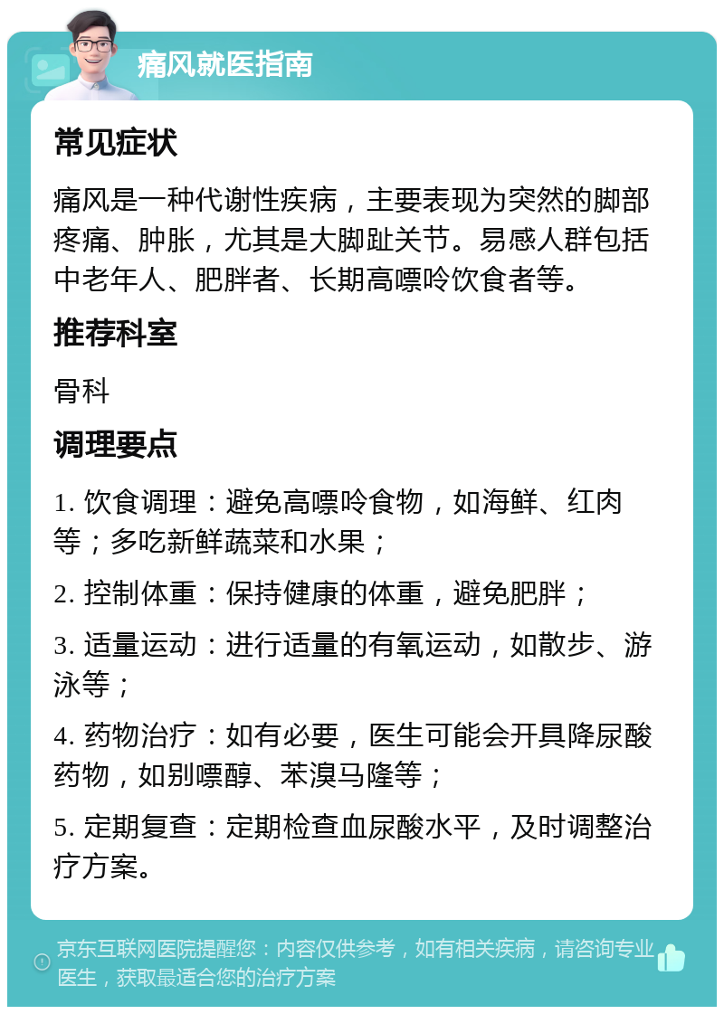 痛风就医指南 常见症状 痛风是一种代谢性疾病，主要表现为突然的脚部疼痛、肿胀，尤其是大脚趾关节。易感人群包括中老年人、肥胖者、长期高嘌呤饮食者等。 推荐科室 骨科 调理要点 1. 饮食调理：避免高嘌呤食物，如海鲜、红肉等；多吃新鲜蔬菜和水果； 2. 控制体重：保持健康的体重，避免肥胖； 3. 适量运动：进行适量的有氧运动，如散步、游泳等； 4. 药物治疗：如有必要，医生可能会开具降尿酸药物，如别嘌醇、苯溴马隆等； 5. 定期复查：定期检查血尿酸水平，及时调整治疗方案。