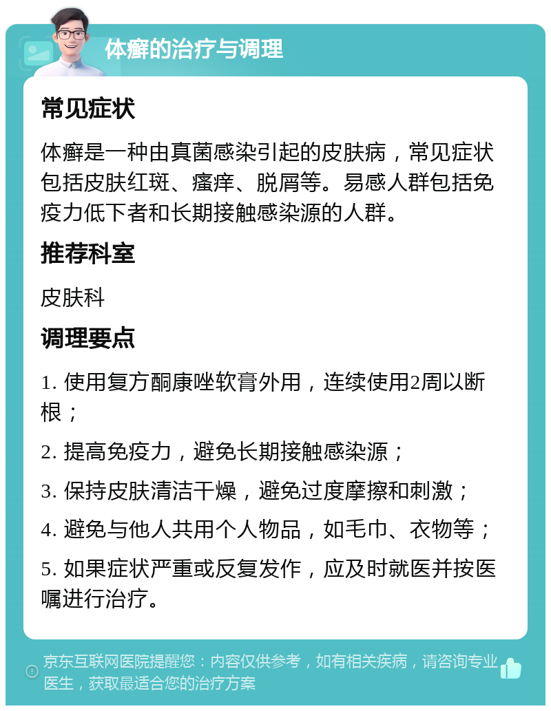 体癣的治疗与调理 常见症状 体癣是一种由真菌感染引起的皮肤病，常见症状包括皮肤红斑、瘙痒、脱屑等。易感人群包括免疫力低下者和长期接触感染源的人群。 推荐科室 皮肤科 调理要点 1. 使用复方酮康唑软膏外用，连续使用2周以断根； 2. 提高免疫力，避免长期接触感染源； 3. 保持皮肤清洁干燥，避免过度摩擦和刺激； 4. 避免与他人共用个人物品，如毛巾、衣物等； 5. 如果症状严重或反复发作，应及时就医并按医嘱进行治疗。