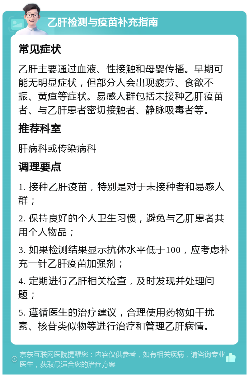 乙肝检测与疫苗补充指南 常见症状 乙肝主要通过血液、性接触和母婴传播。早期可能无明显症状，但部分人会出现疲劳、食欲不振、黄疸等症状。易感人群包括未接种乙肝疫苗者、与乙肝患者密切接触者、静脉吸毒者等。 推荐科室 肝病科或传染病科 调理要点 1. 接种乙肝疫苗，特别是对于未接种者和易感人群； 2. 保持良好的个人卫生习惯，避免与乙肝患者共用个人物品； 3. 如果检测结果显示抗体水平低于100，应考虑补充一针乙肝疫苗加强剂； 4. 定期进行乙肝相关检查，及时发现并处理问题； 5. 遵循医生的治疗建议，合理使用药物如干扰素、核苷类似物等进行治疗和管理乙肝病情。