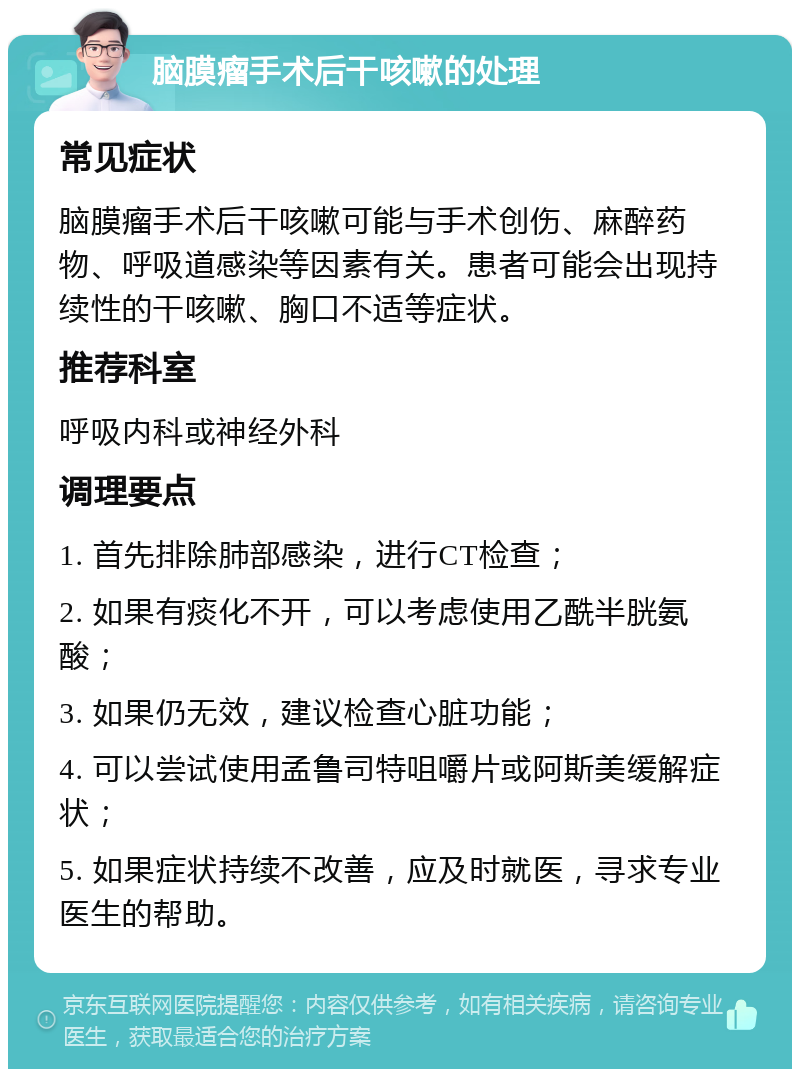 脑膜瘤手术后干咳嗽的处理 常见症状 脑膜瘤手术后干咳嗽可能与手术创伤、麻醉药物、呼吸道感染等因素有关。患者可能会出现持续性的干咳嗽、胸口不适等症状。 推荐科室 呼吸内科或神经外科 调理要点 1. 首先排除肺部感染，进行CT检查； 2. 如果有痰化不开，可以考虑使用乙酰半胱氨酸； 3. 如果仍无效，建议检查心脏功能； 4. 可以尝试使用孟鲁司特咀嚼片或阿斯美缓解症状； 5. 如果症状持续不改善，应及时就医，寻求专业医生的帮助。