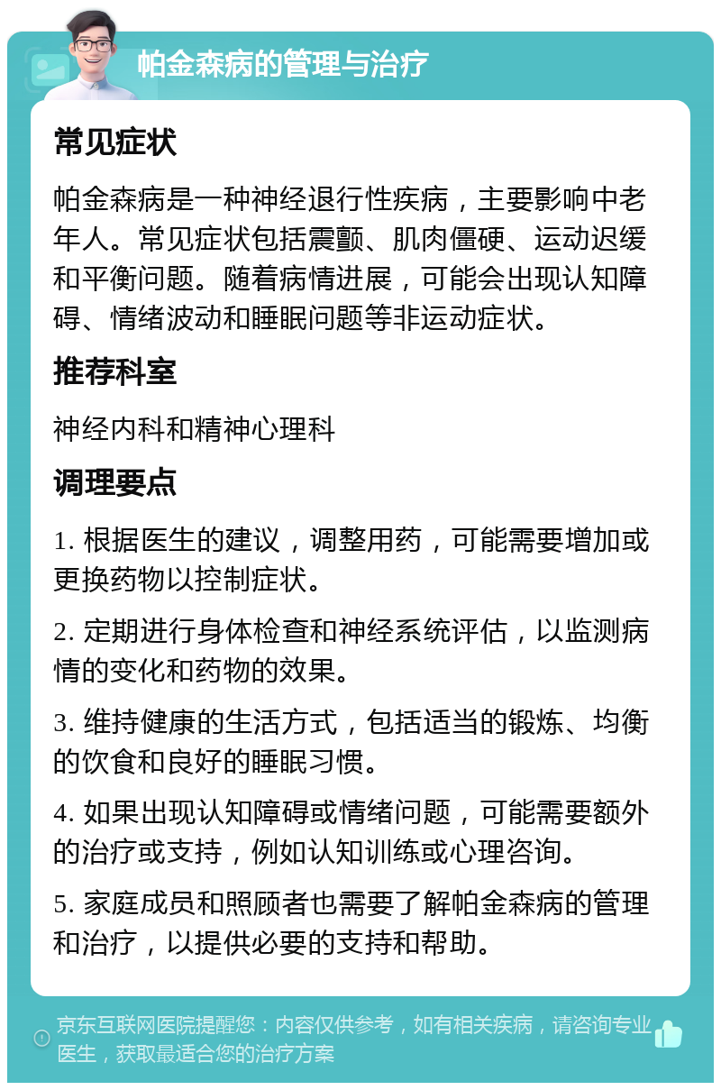 帕金森病的管理与治疗 常见症状 帕金森病是一种神经退行性疾病，主要影响中老年人。常见症状包括震颤、肌肉僵硬、运动迟缓和平衡问题。随着病情进展，可能会出现认知障碍、情绪波动和睡眠问题等非运动症状。 推荐科室 神经内科和精神心理科 调理要点 1. 根据医生的建议，调整用药，可能需要增加或更换药物以控制症状。 2. 定期进行身体检查和神经系统评估，以监测病情的变化和药物的效果。 3. 维持健康的生活方式，包括适当的锻炼、均衡的饮食和良好的睡眠习惯。 4. 如果出现认知障碍或情绪问题，可能需要额外的治疗或支持，例如认知训练或心理咨询。 5. 家庭成员和照顾者也需要了解帕金森病的管理和治疗，以提供必要的支持和帮助。