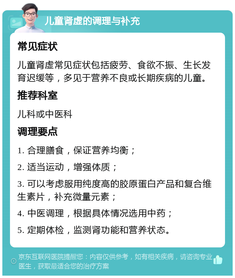 儿童肾虚的调理与补充 常见症状 儿童肾虚常见症状包括疲劳、食欲不振、生长发育迟缓等，多见于营养不良或长期疾病的儿童。 推荐科室 儿科或中医科 调理要点 1. 合理膳食，保证营养均衡； 2. 适当运动，增强体质； 3. 可以考虑服用纯度高的胶原蛋白产品和复合维生素片，补充微量元素； 4. 中医调理，根据具体情况选用中药； 5. 定期体检，监测肾功能和营养状态。