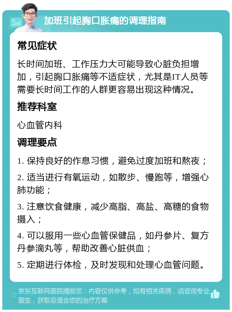 加班引起胸口胀痛的调理指南 常见症状 长时间加班、工作压力大可能导致心脏负担增加，引起胸口胀痛等不适症状，尤其是IT人员等需要长时间工作的人群更容易出现这种情况。 推荐科室 心血管内科 调理要点 1. 保持良好的作息习惯，避免过度加班和熬夜； 2. 适当进行有氧运动，如散步、慢跑等，增强心肺功能； 3. 注意饮食健康，减少高脂、高盐、高糖的食物摄入； 4. 可以服用一些心血管保健品，如丹参片、复方丹参滴丸等，帮助改善心脏供血； 5. 定期进行体检，及时发现和处理心血管问题。