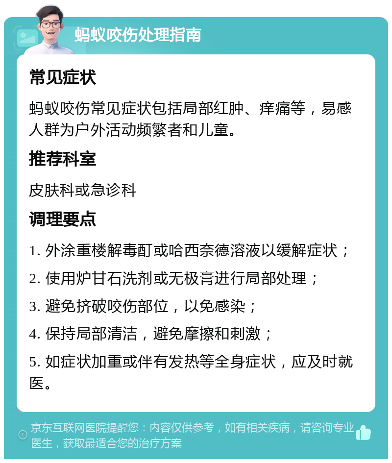 蚂蚁咬伤处理指南 常见症状 蚂蚁咬伤常见症状包括局部红肿、痒痛等，易感人群为户外活动频繁者和儿童。 推荐科室 皮肤科或急诊科 调理要点 1. 外涂重楼解毒酊或哈西奈德溶液以缓解症状； 2. 使用炉甘石洗剂或无极膏进行局部处理； 3. 避免挤破咬伤部位，以免感染； 4. 保持局部清洁，避免摩擦和刺激； 5. 如症状加重或伴有发热等全身症状，应及时就医。