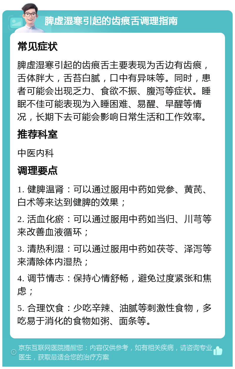 脾虚湿寒引起的齿痕舌调理指南 常见症状 脾虚湿寒引起的齿痕舌主要表现为舌边有齿痕，舌体胖大，舌苔白腻，口中有异味等。同时，患者可能会出现乏力、食欲不振、腹泻等症状。睡眠不佳可能表现为入睡困难、易醒、早醒等情况，长期下去可能会影响日常生活和工作效率。 推荐科室 中医内科 调理要点 1. 健脾温肾：可以通过服用中药如党参、黄芪、白术等来达到健脾的效果； 2. 活血化瘀：可以通过服用中药如当归、川芎等来改善血液循环； 3. 清热利湿：可以通过服用中药如茯苓、泽泻等来清除体内湿热； 4. 调节情志：保持心情舒畅，避免过度紧张和焦虑； 5. 合理饮食：少吃辛辣、油腻等刺激性食物，多吃易于消化的食物如粥、面条等。