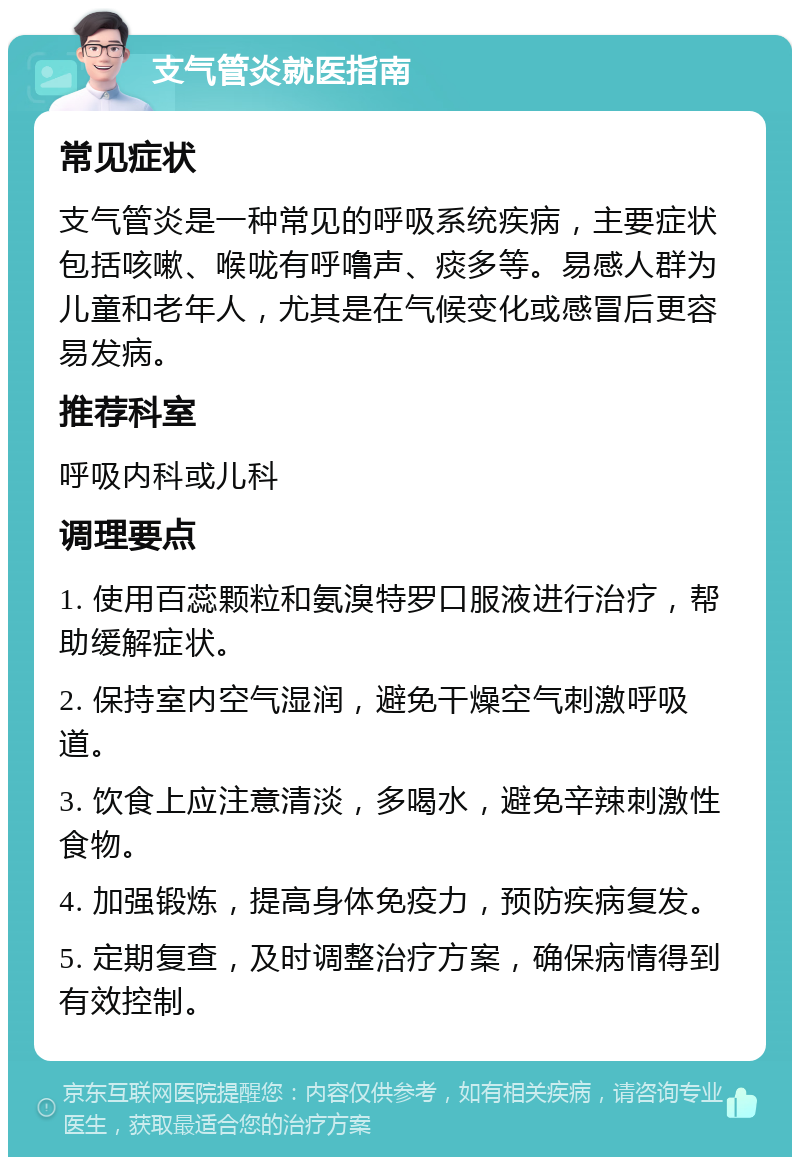 支气管炎就医指南 常见症状 支气管炎是一种常见的呼吸系统疾病，主要症状包括咳嗽、喉咙有呼噜声、痰多等。易感人群为儿童和老年人，尤其是在气候变化或感冒后更容易发病。 推荐科室 呼吸内科或儿科 调理要点 1. 使用百蕊颗粒和氨溴特罗口服液进行治疗，帮助缓解症状。 2. 保持室内空气湿润，避免干燥空气刺激呼吸道。 3. 饮食上应注意清淡，多喝水，避免辛辣刺激性食物。 4. 加强锻炼，提高身体免疫力，预防疾病复发。 5. 定期复查，及时调整治疗方案，确保病情得到有效控制。