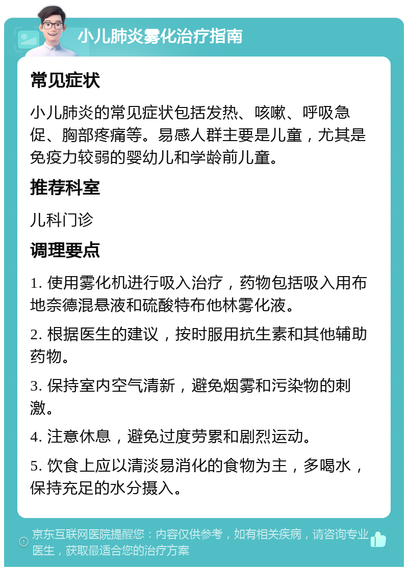 小儿肺炎雾化治疗指南 常见症状 小儿肺炎的常见症状包括发热、咳嗽、呼吸急促、胸部疼痛等。易感人群主要是儿童，尤其是免疫力较弱的婴幼儿和学龄前儿童。 推荐科室 儿科门诊 调理要点 1. 使用雾化机进行吸入治疗，药物包括吸入用布地奈德混悬液和硫酸特布他林雾化液。 2. 根据医生的建议，按时服用抗生素和其他辅助药物。 3. 保持室内空气清新，避免烟雾和污染物的刺激。 4. 注意休息，避免过度劳累和剧烈运动。 5. 饮食上应以清淡易消化的食物为主，多喝水，保持充足的水分摄入。