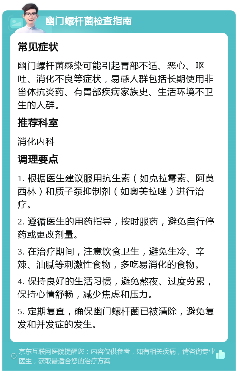 幽门螺杆菌检查指南 常见症状 幽门螺杆菌感染可能引起胃部不适、恶心、呕吐、消化不良等症状，易感人群包括长期使用非甾体抗炎药、有胃部疾病家族史、生活环境不卫生的人群。 推荐科室 消化内科 调理要点 1. 根据医生建议服用抗生素（如克拉霉素、阿莫西林）和质子泵抑制剂（如奥美拉唑）进行治疗。 2. 遵循医生的用药指导，按时服药，避免自行停药或更改剂量。 3. 在治疗期间，注意饮食卫生，避免生冷、辛辣、油腻等刺激性食物，多吃易消化的食物。 4. 保持良好的生活习惯，避免熬夜、过度劳累，保持心情舒畅，减少焦虑和压力。 5. 定期复查，确保幽门螺杆菌已被清除，避免复发和并发症的发生。