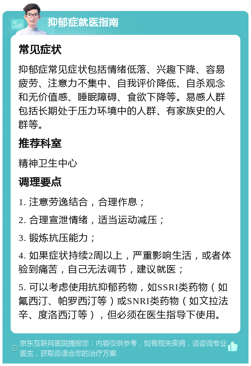 抑郁症就医指南 常见症状 抑郁症常见症状包括情绪低落、兴趣下降、容易疲劳、注意力不集中、自我评价降低、自杀观念和无价值感、睡眠障碍、食欲下降等。易感人群包括长期处于压力环境中的人群、有家族史的人群等。 推荐科室 精神卫生中心 调理要点 1. 注意劳逸结合，合理作息； 2. 合理宣泄情绪，适当运动减压； 3. 锻炼抗压能力； 4. 如果症状持续2周以上，严重影响生活，或者体验到痛苦，自己无法调节，建议就医； 5. 可以考虑使用抗抑郁药物，如SSRI类药物（如氟西汀、帕罗西汀等）或SNRI类药物（如文拉法辛、度洛西汀等），但必须在医生指导下使用。