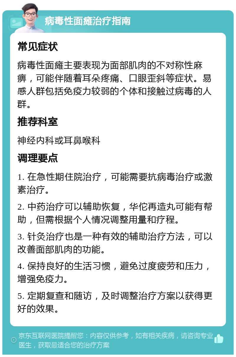 病毒性面瘫治疗指南 常见症状 病毒性面瘫主要表现为面部肌肉的不对称性麻痹，可能伴随着耳朵疼痛、口眼歪斜等症状。易感人群包括免疫力较弱的个体和接触过病毒的人群。 推荐科室 神经内科或耳鼻喉科 调理要点 1. 在急性期住院治疗，可能需要抗病毒治疗或激素治疗。 2. 中药治疗可以辅助恢复，华佗再造丸可能有帮助，但需根据个人情况调整用量和疗程。 3. 针灸治疗也是一种有效的辅助治疗方法，可以改善面部肌肉的功能。 4. 保持良好的生活习惯，避免过度疲劳和压力，增强免疫力。 5. 定期复查和随访，及时调整治疗方案以获得更好的效果。