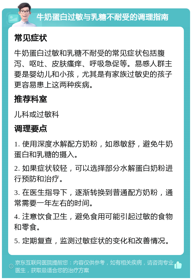 牛奶蛋白过敏与乳糖不耐受的调理指南 常见症状 牛奶蛋白过敏和乳糖不耐受的常见症状包括腹泻、呕吐、皮肤瘙痒、呼吸急促等。易感人群主要是婴幼儿和小孩，尤其是有家族过敏史的孩子更容易患上这两种疾病。 推荐科室 儿科或过敏科 调理要点 1. 使用深度水解配方奶粉，如恩敏舒，避免牛奶蛋白和乳糖的摄入。 2. 如果症状较轻，可以选择部分水解蛋白奶粉进行预防和治疗。 3. 在医生指导下，逐渐转换到普通配方奶粉，通常需要一年左右的时间。 4. 注意饮食卫生，避免食用可能引起过敏的食物和零食。 5. 定期复查，监测过敏症状的变化和改善情况。