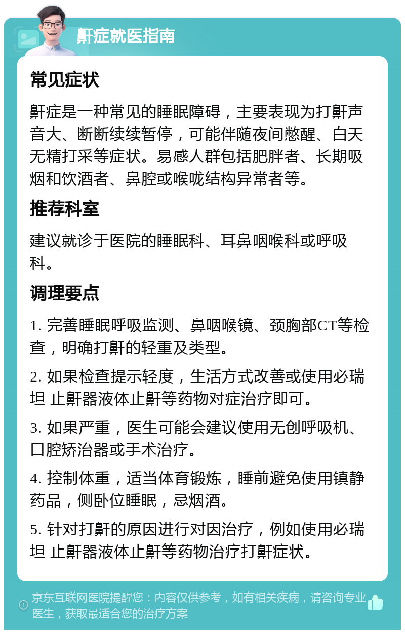 鼾症就医指南 常见症状 鼾症是一种常见的睡眠障碍，主要表现为打鼾声音大、断断续续暂停，可能伴随夜间憋醒、白天无精打采等症状。易感人群包括肥胖者、长期吸烟和饮酒者、鼻腔或喉咙结构异常者等。 推荐科室 建议就诊于医院的睡眠科、耳鼻咽喉科或呼吸科。 调理要点 1. 完善睡眠呼吸监测、鼻咽喉镜、颈胸部CT等检查，明确打鼾的轻重及类型。 2. 如果检查提示轻度，生活方式改善或使用必瑞坦 止鼾器液体止鼾等药物对症治疗即可。 3. 如果严重，医生可能会建议使用无创呼吸机、口腔矫治器或手术治疗。 4. 控制体重，适当体育锻炼，睡前避免使用镇静药品，侧卧位睡眠，忌烟酒。 5. 针对打鼾的原因进行对因治疗，例如使用必瑞坦 止鼾器液体止鼾等药物治疗打鼾症状。