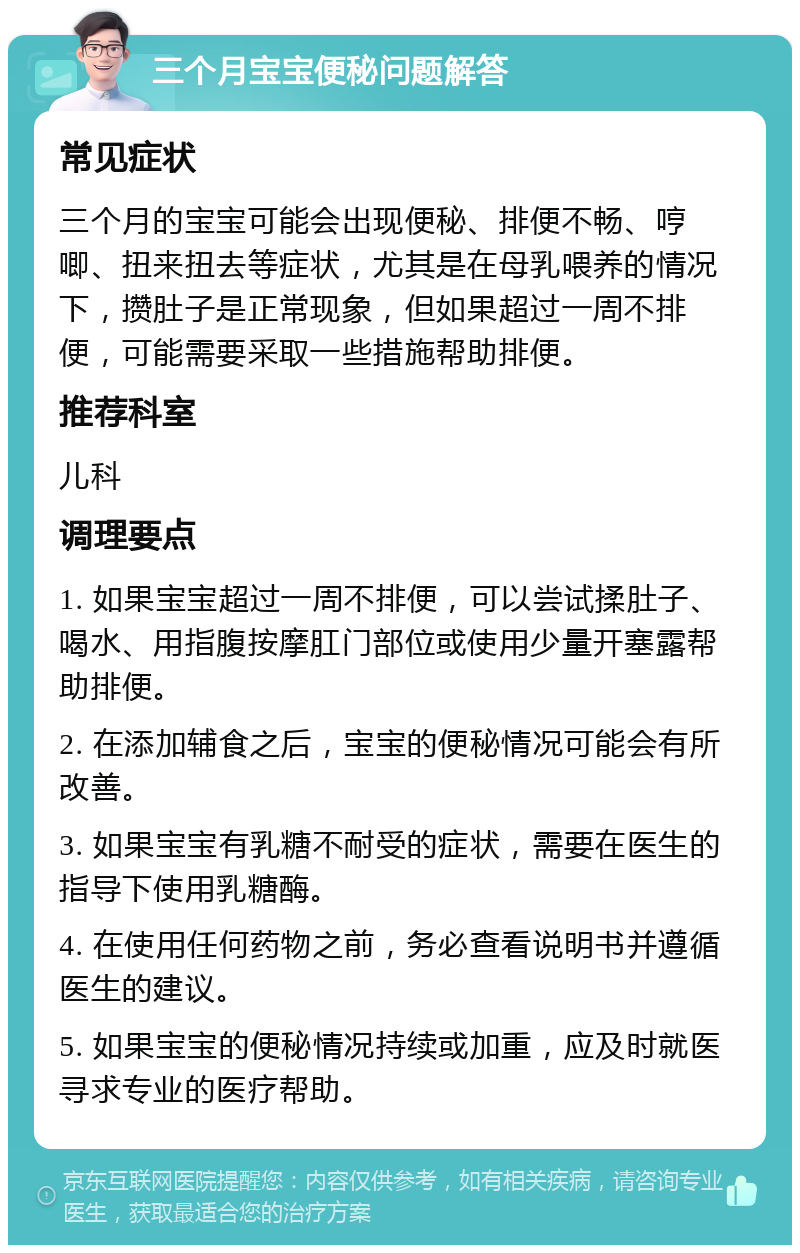 三个月宝宝便秘问题解答 常见症状 三个月的宝宝可能会出现便秘、排便不畅、哼唧、扭来扭去等症状，尤其是在母乳喂养的情况下，攒肚子是正常现象，但如果超过一周不排便，可能需要采取一些措施帮助排便。 推荐科室 儿科 调理要点 1. 如果宝宝超过一周不排便，可以尝试揉肚子、喝水、用指腹按摩肛门部位或使用少量开塞露帮助排便。 2. 在添加辅食之后，宝宝的便秘情况可能会有所改善。 3. 如果宝宝有乳糖不耐受的症状，需要在医生的指导下使用乳糖酶。 4. 在使用任何药物之前，务必查看说明书并遵循医生的建议。 5. 如果宝宝的便秘情况持续或加重，应及时就医寻求专业的医疗帮助。