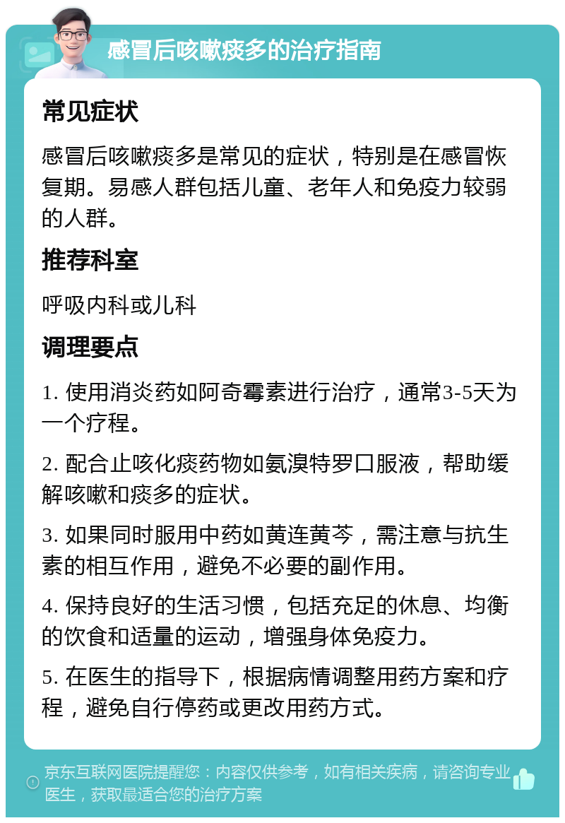 感冒后咳嗽痰多的治疗指南 常见症状 感冒后咳嗽痰多是常见的症状，特别是在感冒恢复期。易感人群包括儿童、老年人和免疫力较弱的人群。 推荐科室 呼吸内科或儿科 调理要点 1. 使用消炎药如阿奇霉素进行治疗，通常3-5天为一个疗程。 2. 配合止咳化痰药物如氨溴特罗口服液，帮助缓解咳嗽和痰多的症状。 3. 如果同时服用中药如黄连黄芩，需注意与抗生素的相互作用，避免不必要的副作用。 4. 保持良好的生活习惯，包括充足的休息、均衡的饮食和适量的运动，增强身体免疫力。 5. 在医生的指导下，根据病情调整用药方案和疗程，避免自行停药或更改用药方式。