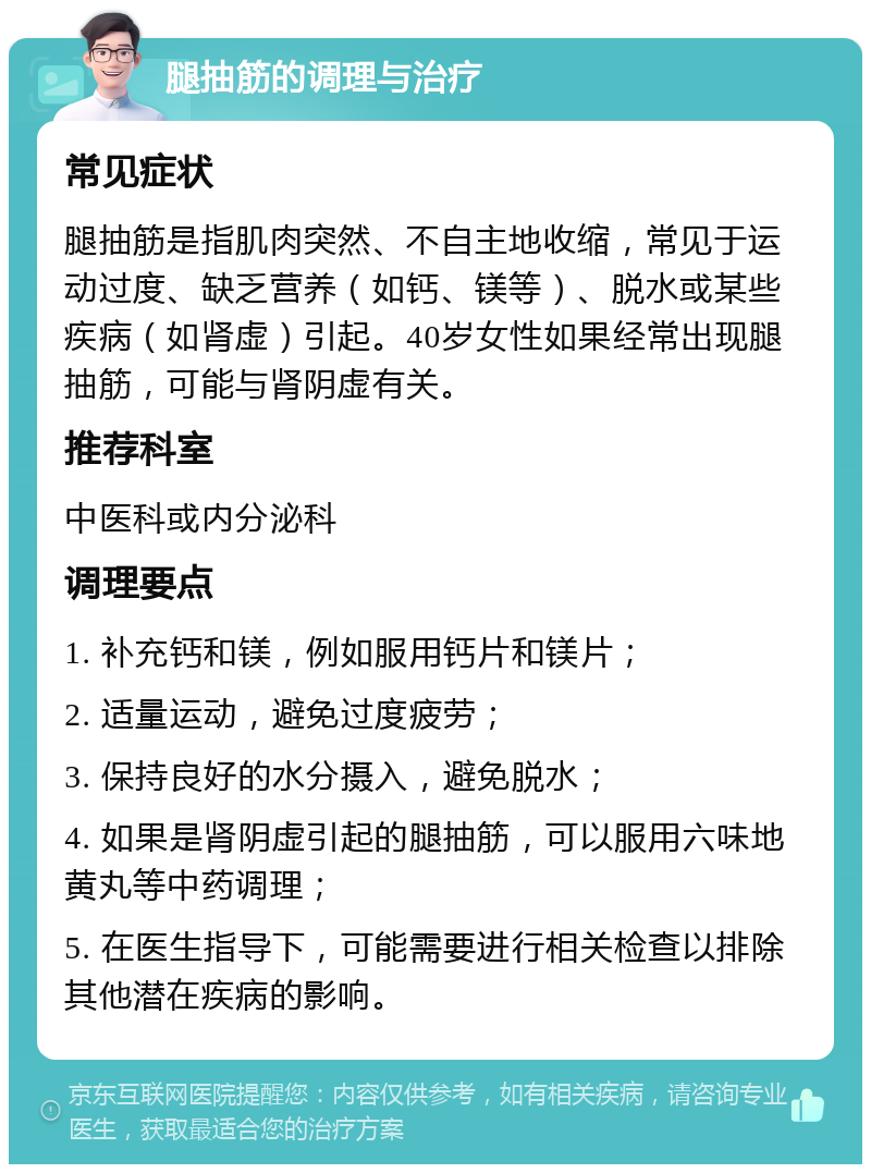 腿抽筋的调理与治疗 常见症状 腿抽筋是指肌肉突然、不自主地收缩，常见于运动过度、缺乏营养（如钙、镁等）、脱水或某些疾病（如肾虚）引起。40岁女性如果经常出现腿抽筋，可能与肾阴虚有关。 推荐科室 中医科或内分泌科 调理要点 1. 补充钙和镁，例如服用钙片和镁片； 2. 适量运动，避免过度疲劳； 3. 保持良好的水分摄入，避免脱水； 4. 如果是肾阴虚引起的腿抽筋，可以服用六味地黄丸等中药调理； 5. 在医生指导下，可能需要进行相关检查以排除其他潜在疾病的影响。