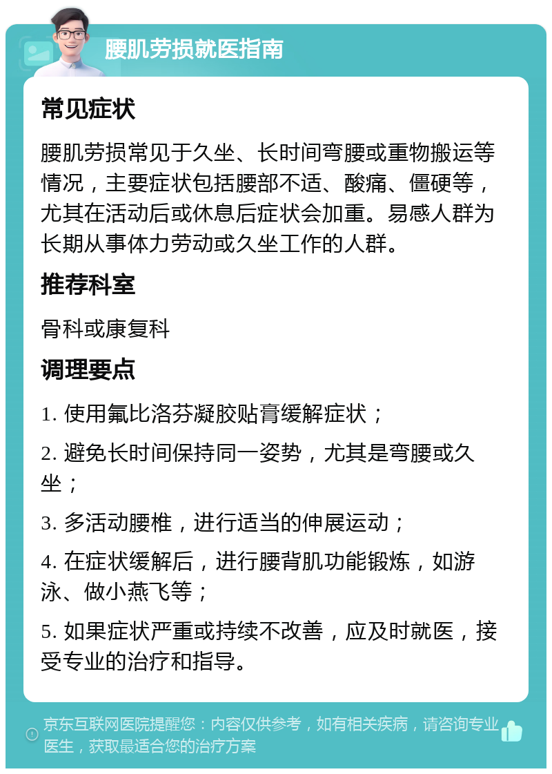 腰肌劳损就医指南 常见症状 腰肌劳损常见于久坐、长时间弯腰或重物搬运等情况，主要症状包括腰部不适、酸痛、僵硬等，尤其在活动后或休息后症状会加重。易感人群为长期从事体力劳动或久坐工作的人群。 推荐科室 骨科或康复科 调理要点 1. 使用氟比洛芬凝胶贴膏缓解症状； 2. 避免长时间保持同一姿势，尤其是弯腰或久坐； 3. 多活动腰椎，进行适当的伸展运动； 4. 在症状缓解后，进行腰背肌功能锻炼，如游泳、做小燕飞等； 5. 如果症状严重或持续不改善，应及时就医，接受专业的治疗和指导。