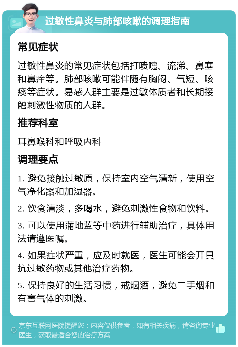 过敏性鼻炎与肺部咳嗽的调理指南 常见症状 过敏性鼻炎的常见症状包括打喷嚏、流涕、鼻塞和鼻痒等。肺部咳嗽可能伴随有胸闷、气短、咳痰等症状。易感人群主要是过敏体质者和长期接触刺激性物质的人群。 推荐科室 耳鼻喉科和呼吸内科 调理要点 1. 避免接触过敏原，保持室内空气清新，使用空气净化器和加湿器。 2. 饮食清淡，多喝水，避免刺激性食物和饮料。 3. 可以使用蒲地蓝等中药进行辅助治疗，具体用法请遵医嘱。 4. 如果症状严重，应及时就医，医生可能会开具抗过敏药物或其他治疗药物。 5. 保持良好的生活习惯，戒烟酒，避免二手烟和有害气体的刺激。