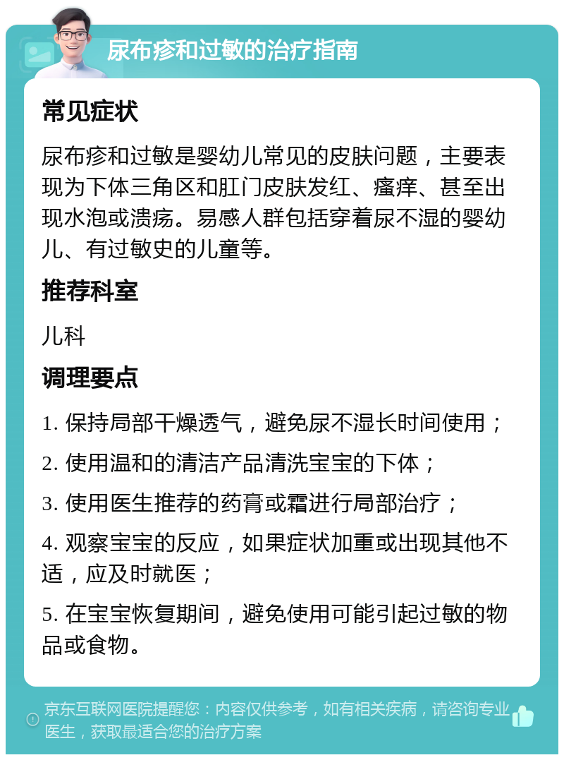 尿布疹和过敏的治疗指南 常见症状 尿布疹和过敏是婴幼儿常见的皮肤问题，主要表现为下体三角区和肛门皮肤发红、瘙痒、甚至出现水泡或溃疡。易感人群包括穿着尿不湿的婴幼儿、有过敏史的儿童等。 推荐科室 儿科 调理要点 1. 保持局部干燥透气，避免尿不湿长时间使用； 2. 使用温和的清洁产品清洗宝宝的下体； 3. 使用医生推荐的药膏或霜进行局部治疗； 4. 观察宝宝的反应，如果症状加重或出现其他不适，应及时就医； 5. 在宝宝恢复期间，避免使用可能引起过敏的物品或食物。