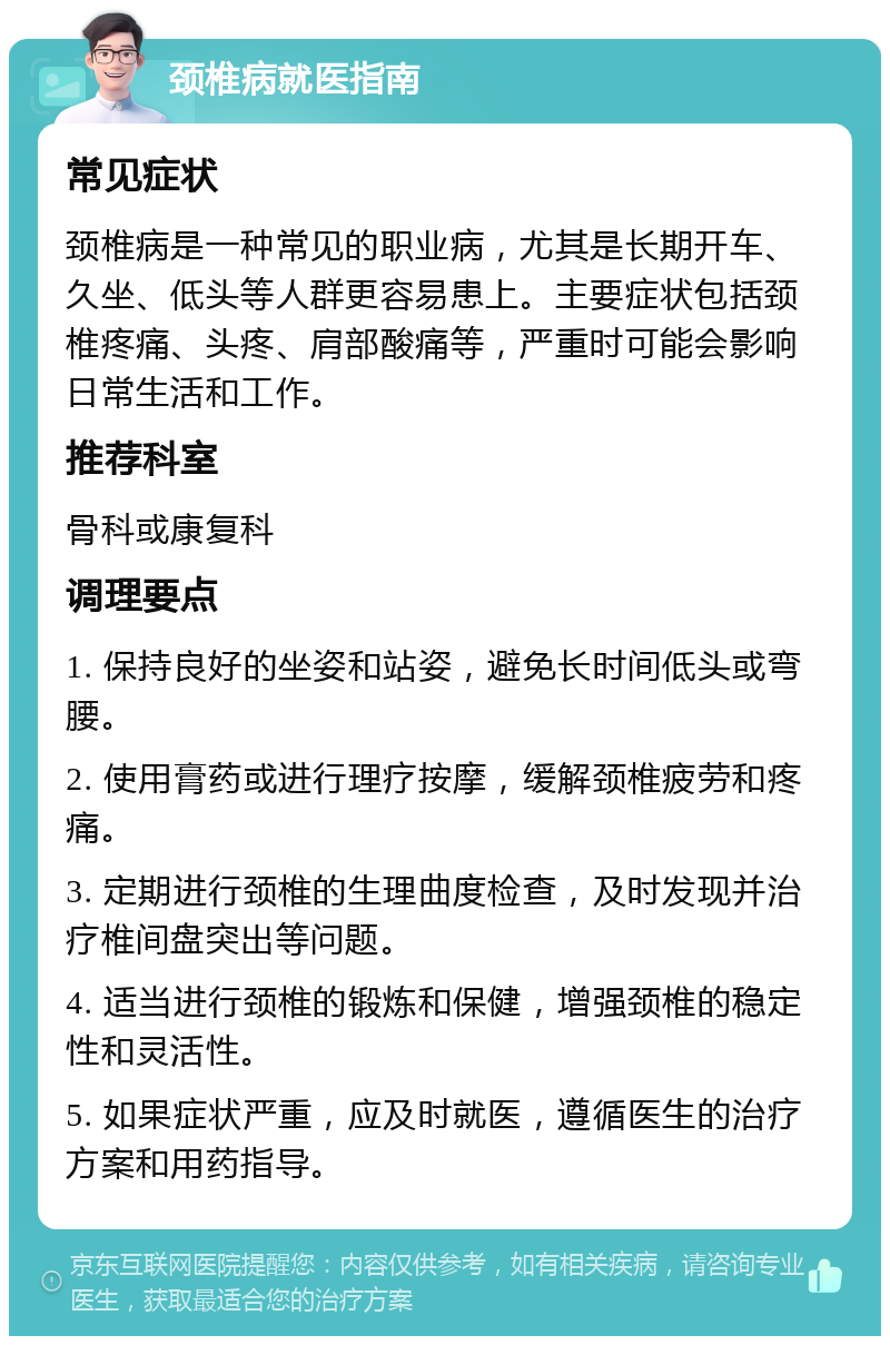 颈椎病就医指南 常见症状 颈椎病是一种常见的职业病，尤其是长期开车、久坐、低头等人群更容易患上。主要症状包括颈椎疼痛、头疼、肩部酸痛等，严重时可能会影响日常生活和工作。 推荐科室 骨科或康复科 调理要点 1. 保持良好的坐姿和站姿，避免长时间低头或弯腰。 2. 使用膏药或进行理疗按摩，缓解颈椎疲劳和疼痛。 3. 定期进行颈椎的生理曲度检查，及时发现并治疗椎间盘突出等问题。 4. 适当进行颈椎的锻炼和保健，增强颈椎的稳定性和灵活性。 5. 如果症状严重，应及时就医，遵循医生的治疗方案和用药指导。