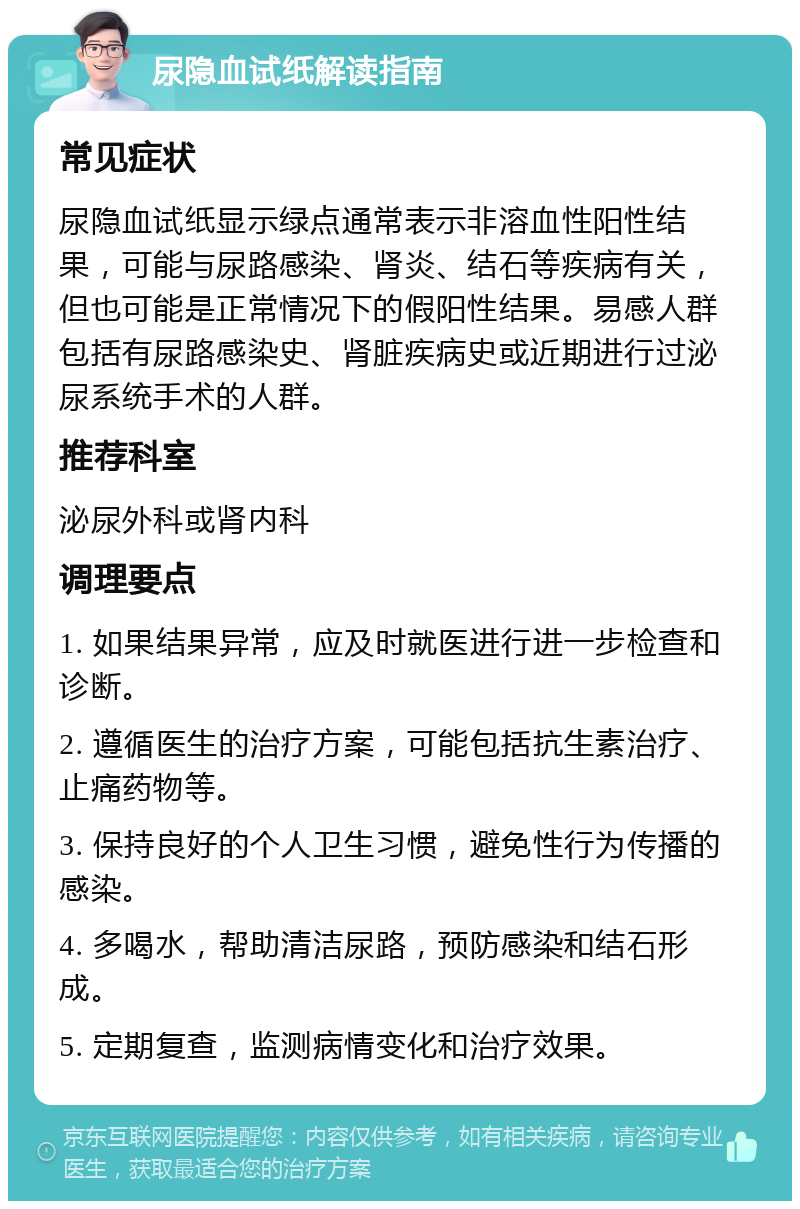 尿隐血试纸解读指南 常见症状 尿隐血试纸显示绿点通常表示非溶血性阳性结果，可能与尿路感染、肾炎、结石等疾病有关，但也可能是正常情况下的假阳性结果。易感人群包括有尿路感染史、肾脏疾病史或近期进行过泌尿系统手术的人群。 推荐科室 泌尿外科或肾内科 调理要点 1. 如果结果异常，应及时就医进行进一步检查和诊断。 2. 遵循医生的治疗方案，可能包括抗生素治疗、止痛药物等。 3. 保持良好的个人卫生习惯，避免性行为传播的感染。 4. 多喝水，帮助清洁尿路，预防感染和结石形成。 5. 定期复查，监测病情变化和治疗效果。