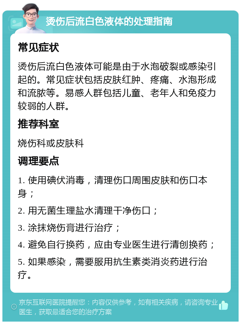 烫伤后流白色液体的处理指南 常见症状 烫伤后流白色液体可能是由于水泡破裂或感染引起的。常见症状包括皮肤红肿、疼痛、水泡形成和流脓等。易感人群包括儿童、老年人和免疫力较弱的人群。 推荐科室 烧伤科或皮肤科 调理要点 1. 使用碘伏消毒，清理伤口周围皮肤和伤口本身； 2. 用无菌生理盐水清理干净伤口； 3. 涂抹烧伤膏进行治疗； 4. 避免自行换药，应由专业医生进行清创换药； 5. 如果感染，需要服用抗生素类消炎药进行治疗。