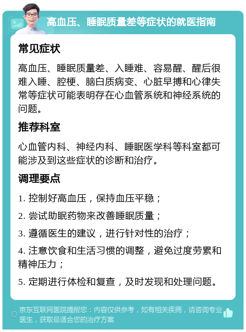 高血压、睡眠质量差等症状的就医指南 常见症状 高血压、睡眠质量差、入睡难、容易醒、醒后很难入睡、腔梗、脑白质病变、心脏早搏和心律失常等症状可能表明存在心血管系统和神经系统的问题。 推荐科室 心血管内科、神经内科、睡眠医学科等科室都可能涉及到这些症状的诊断和治疗。 调理要点 1. 控制好高血压，保持血压平稳； 2. 尝试助眠药物来改善睡眠质量； 3. 遵循医生的建议，进行针对性的治疗； 4. 注意饮食和生活习惯的调整，避免过度劳累和精神压力； 5. 定期进行体检和复查，及时发现和处理问题。