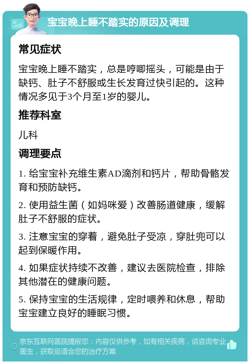 宝宝晚上睡不踏实的原因及调理 常见症状 宝宝晚上睡不踏实，总是哼唧摇头，可能是由于缺钙、肚子不舒服或生长发育过快引起的。这种情况多见于3个月至1岁的婴儿。 推荐科室 儿科 调理要点 1. 给宝宝补充维生素AD滴剂和钙片，帮助骨骼发育和预防缺钙。 2. 使用益生菌（如妈咪爱）改善肠道健康，缓解肚子不舒服的症状。 3. 注意宝宝的穿着，避免肚子受凉，穿肚兜可以起到保暖作用。 4. 如果症状持续不改善，建议去医院检查，排除其他潜在的健康问题。 5. 保持宝宝的生活规律，定时喂养和休息，帮助宝宝建立良好的睡眠习惯。