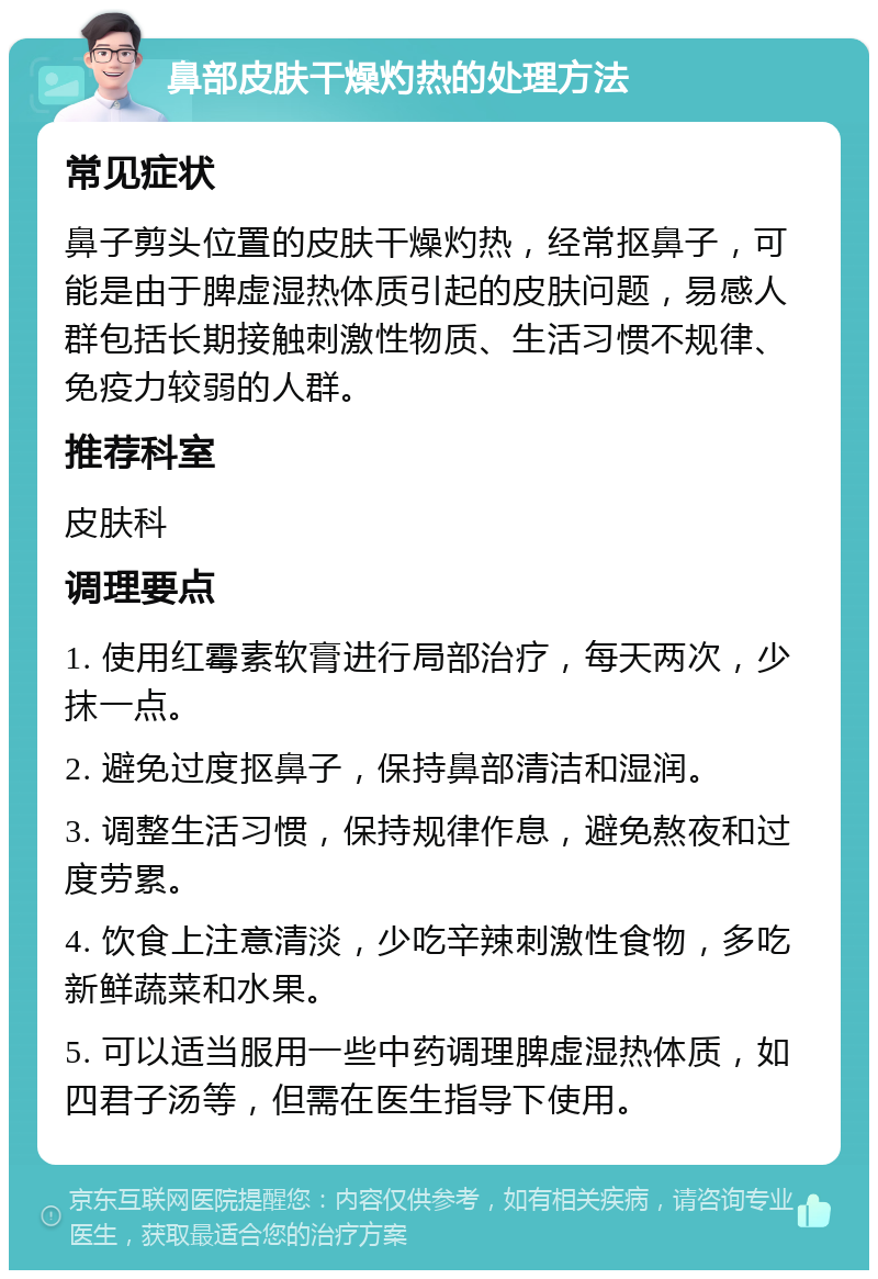 鼻部皮肤干燥灼热的处理方法 常见症状 鼻子剪头位置的皮肤干燥灼热，经常抠鼻子，可能是由于脾虚湿热体质引起的皮肤问题，易感人群包括长期接触刺激性物质、生活习惯不规律、免疫力较弱的人群。 推荐科室 皮肤科 调理要点 1. 使用红霉素软膏进行局部治疗，每天两次，少抹一点。 2. 避免过度抠鼻子，保持鼻部清洁和湿润。 3. 调整生活习惯，保持规律作息，避免熬夜和过度劳累。 4. 饮食上注意清淡，少吃辛辣刺激性食物，多吃新鲜蔬菜和水果。 5. 可以适当服用一些中药调理脾虚湿热体质，如四君子汤等，但需在医生指导下使用。