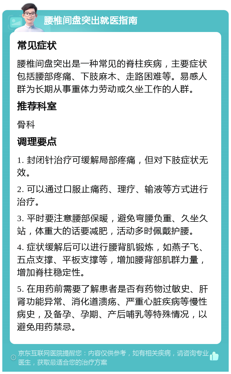 腰椎间盘突出就医指南 常见症状 腰椎间盘突出是一种常见的脊柱疾病，主要症状包括腰部疼痛、下肢麻木、走路困难等。易感人群为长期从事重体力劳动或久坐工作的人群。 推荐科室 骨科 调理要点 1. 封闭针治疗可缓解局部疼痛，但对下肢症状无效。 2. 可以通过口服止痛药、理疗、输液等方式进行治疗。 3. 平时要注意腰部保暖，避免弯腰负重、久坐久站，体重大的话要减肥，活动多时佩戴护腰。 4. 症状缓解后可以进行腰背肌锻炼，如燕子飞、五点支撑、平板支撑等，增加腰背部肌群力量，增加脊柱稳定性。 5. 在用药前需要了解患者是否有药物过敏史、肝肾功能异常、消化道溃疡、严重心脏疾病等慢性病史，及备孕、孕期、产后哺乳等特殊情况，以避免用药禁忌。