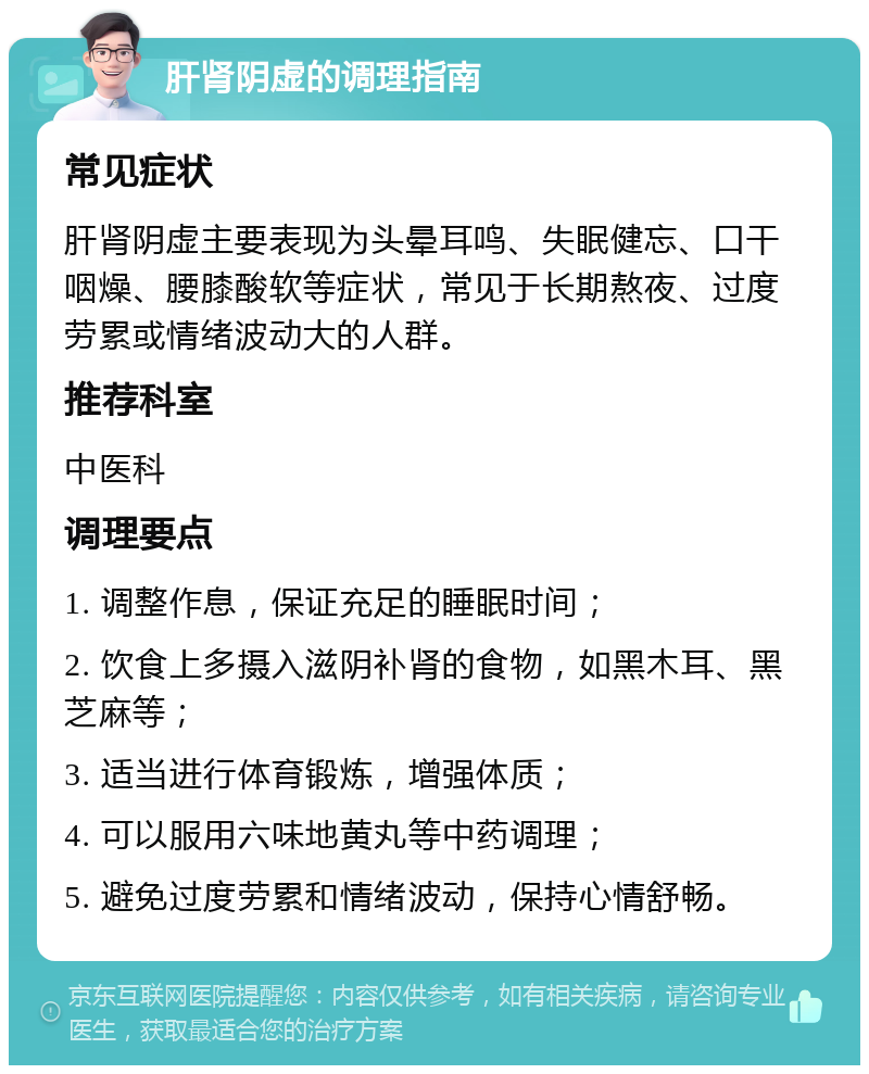 肝肾阴虚的调理指南 常见症状 肝肾阴虚主要表现为头晕耳鸣、失眠健忘、口干咽燥、腰膝酸软等症状，常见于长期熬夜、过度劳累或情绪波动大的人群。 推荐科室 中医科 调理要点 1. 调整作息，保证充足的睡眠时间； 2. 饮食上多摄入滋阴补肾的食物，如黑木耳、黑芝麻等； 3. 适当进行体育锻炼，增强体质； 4. 可以服用六味地黄丸等中药调理； 5. 避免过度劳累和情绪波动，保持心情舒畅。