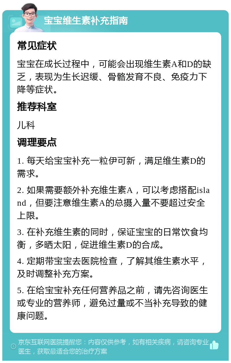 宝宝维生素补充指南 常见症状 宝宝在成长过程中，可能会出现维生素A和D的缺乏，表现为生长迟缓、骨骼发育不良、免疫力下降等症状。 推荐科室 儿科 调理要点 1. 每天给宝宝补充一粒伊可新，满足维生素D的需求。 2. 如果需要额外补充维生素A，可以考虑搭配island，但要注意维生素A的总摄入量不要超过安全上限。 3. 在补充维生素的同时，保证宝宝的日常饮食均衡，多晒太阳，促进维生素D的合成。 4. 定期带宝宝去医院检查，了解其维生素水平，及时调整补充方案。 5. 在给宝宝补充任何营养品之前，请先咨询医生或专业的营养师，避免过量或不当补充导致的健康问题。