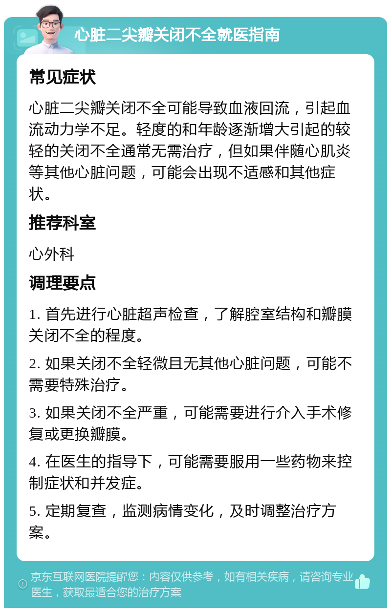 心脏二尖瓣关闭不全就医指南 常见症状 心脏二尖瓣关闭不全可能导致血液回流，引起血流动力学不足。轻度的和年龄逐渐增大引起的较轻的关闭不全通常无需治疗，但如果伴随心肌炎等其他心脏问题，可能会出现不适感和其他症状。 推荐科室 心外科 调理要点 1. 首先进行心脏超声检查，了解腔室结构和瓣膜关闭不全的程度。 2. 如果关闭不全轻微且无其他心脏问题，可能不需要特殊治疗。 3. 如果关闭不全严重，可能需要进行介入手术修复或更换瓣膜。 4. 在医生的指导下，可能需要服用一些药物来控制症状和并发症。 5. 定期复查，监测病情变化，及时调整治疗方案。