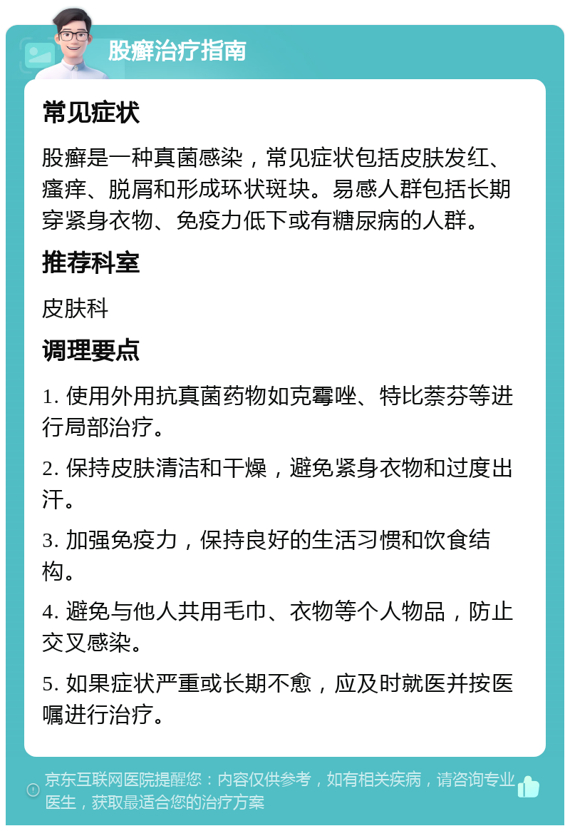 股癣治疗指南 常见症状 股癣是一种真菌感染，常见症状包括皮肤发红、瘙痒、脱屑和形成环状斑块。易感人群包括长期穿紧身衣物、免疫力低下或有糖尿病的人群。 推荐科室 皮肤科 调理要点 1. 使用外用抗真菌药物如克霉唑、特比萘芬等进行局部治疗。 2. 保持皮肤清洁和干燥，避免紧身衣物和过度出汗。 3. 加强免疫力，保持良好的生活习惯和饮食结构。 4. 避免与他人共用毛巾、衣物等个人物品，防止交叉感染。 5. 如果症状严重或长期不愈，应及时就医并按医嘱进行治疗。