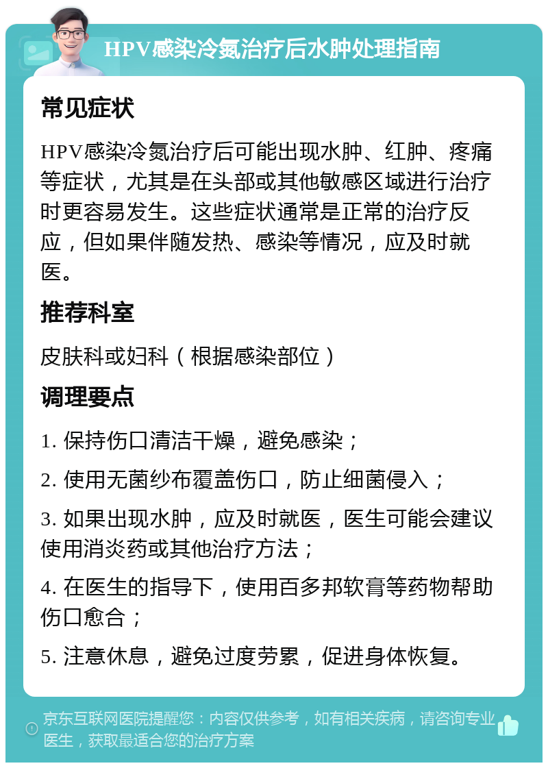 HPV感染冷氮治疗后水肿处理指南 常见症状 HPV感染冷氮治疗后可能出现水肿、红肿、疼痛等症状，尤其是在头部或其他敏感区域进行治疗时更容易发生。这些症状通常是正常的治疗反应，但如果伴随发热、感染等情况，应及时就医。 推荐科室 皮肤科或妇科（根据感染部位） 调理要点 1. 保持伤口清洁干燥，避免感染； 2. 使用无菌纱布覆盖伤口，防止细菌侵入； 3. 如果出现水肿，应及时就医，医生可能会建议使用消炎药或其他治疗方法； 4. 在医生的指导下，使用百多邦软膏等药物帮助伤口愈合； 5. 注意休息，避免过度劳累，促进身体恢复。