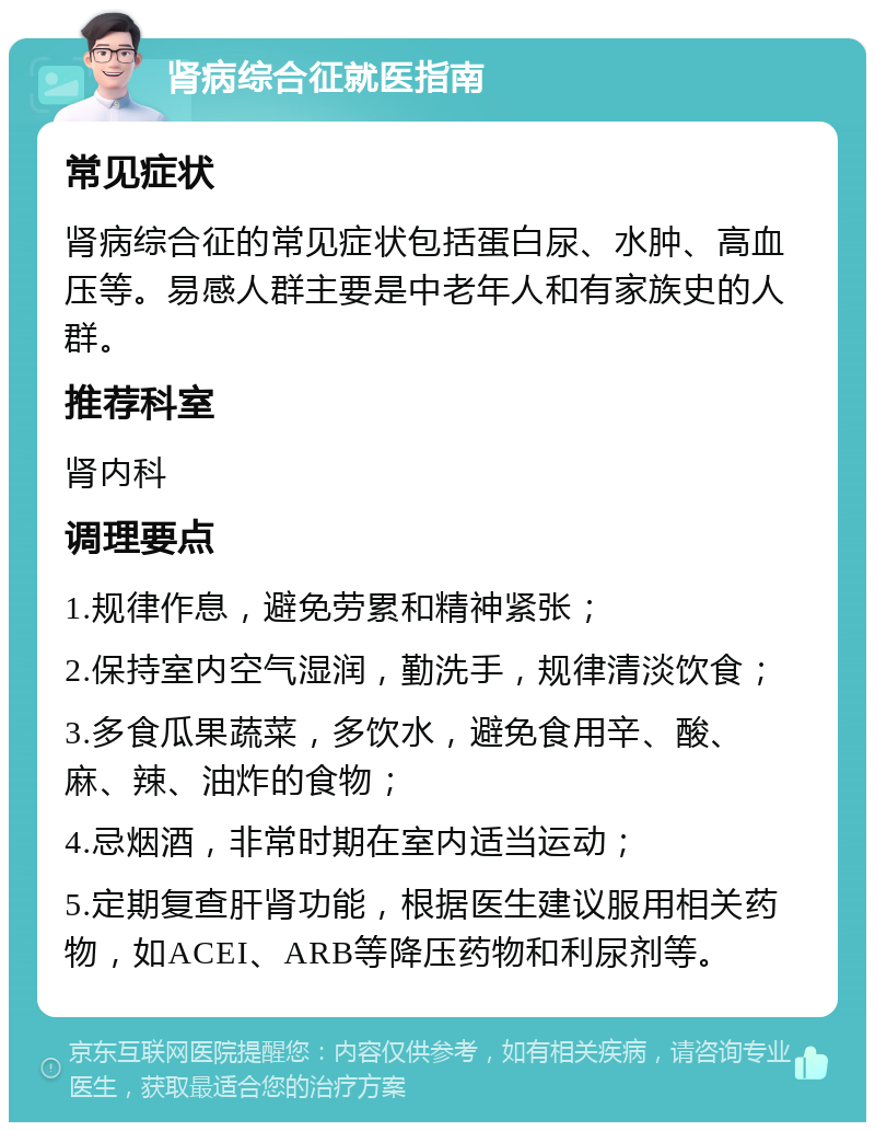 肾病综合征就医指南 常见症状 肾病综合征的常见症状包括蛋白尿、水肿、高血压等。易感人群主要是中老年人和有家族史的人群。 推荐科室 肾内科 调理要点 1.规律作息，避免劳累和精神紧张； 2.保持室内空气湿润，勤洗手，规律清淡饮食； 3.多食瓜果蔬菜，多饮水，避免食用辛、酸、麻、辣、油炸的食物； 4.忌烟酒，非常时期在室内适当运动； 5.定期复查肝肾功能，根据医生建议服用相关药物，如ACEI、ARB等降压药物和利尿剂等。