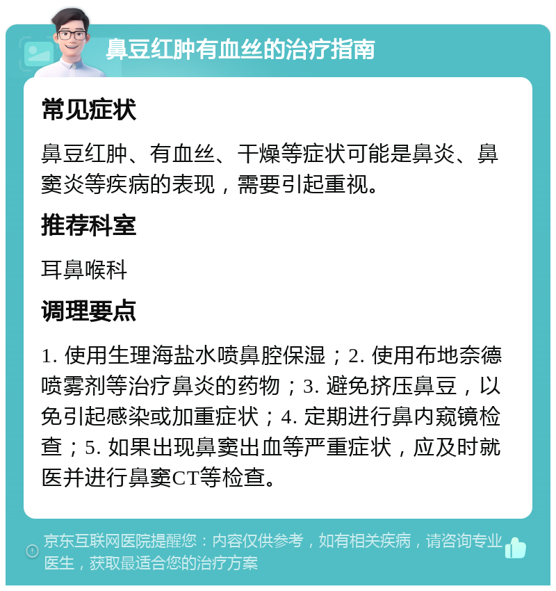 鼻豆红肿有血丝的治疗指南 常见症状 鼻豆红肿、有血丝、干燥等症状可能是鼻炎、鼻窦炎等疾病的表现，需要引起重视。 推荐科室 耳鼻喉科 调理要点 1. 使用生理海盐水喷鼻腔保湿；2. 使用布地奈德喷雾剂等治疗鼻炎的药物；3. 避免挤压鼻豆，以免引起感染或加重症状；4. 定期进行鼻内窥镜检查；5. 如果出现鼻窦出血等严重症状，应及时就医并进行鼻窦CT等检查。