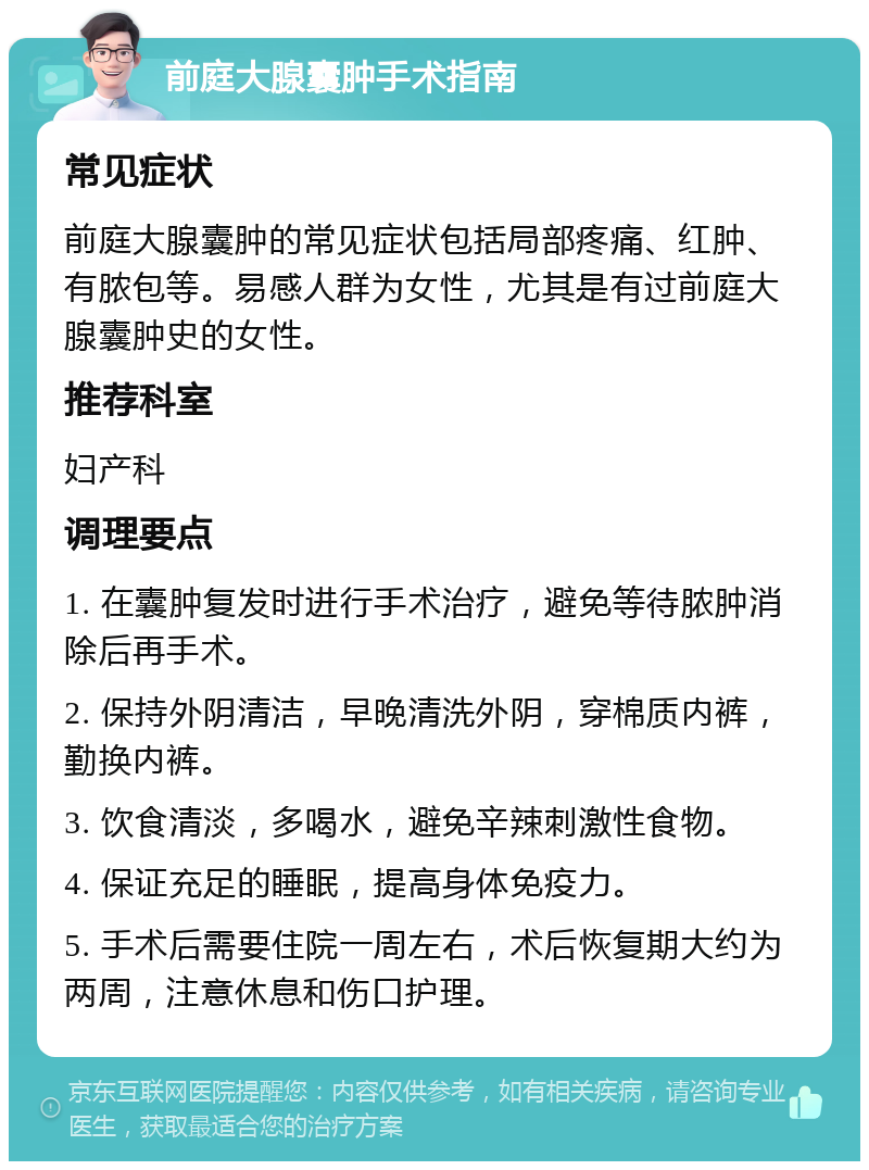 前庭大腺囊肿手术指南 常见症状 前庭大腺囊肿的常见症状包括局部疼痛、红肿、有脓包等。易感人群为女性，尤其是有过前庭大腺囊肿史的女性。 推荐科室 妇产科 调理要点 1. 在囊肿复发时进行手术治疗，避免等待脓肿消除后再手术。 2. 保持外阴清洁，早晚清洗外阴，穿棉质内裤，勤换内裤。 3. 饮食清淡，多喝水，避免辛辣刺激性食物。 4. 保证充足的睡眠，提高身体免疫力。 5. 手术后需要住院一周左右，术后恢复期大约为两周，注意休息和伤口护理。