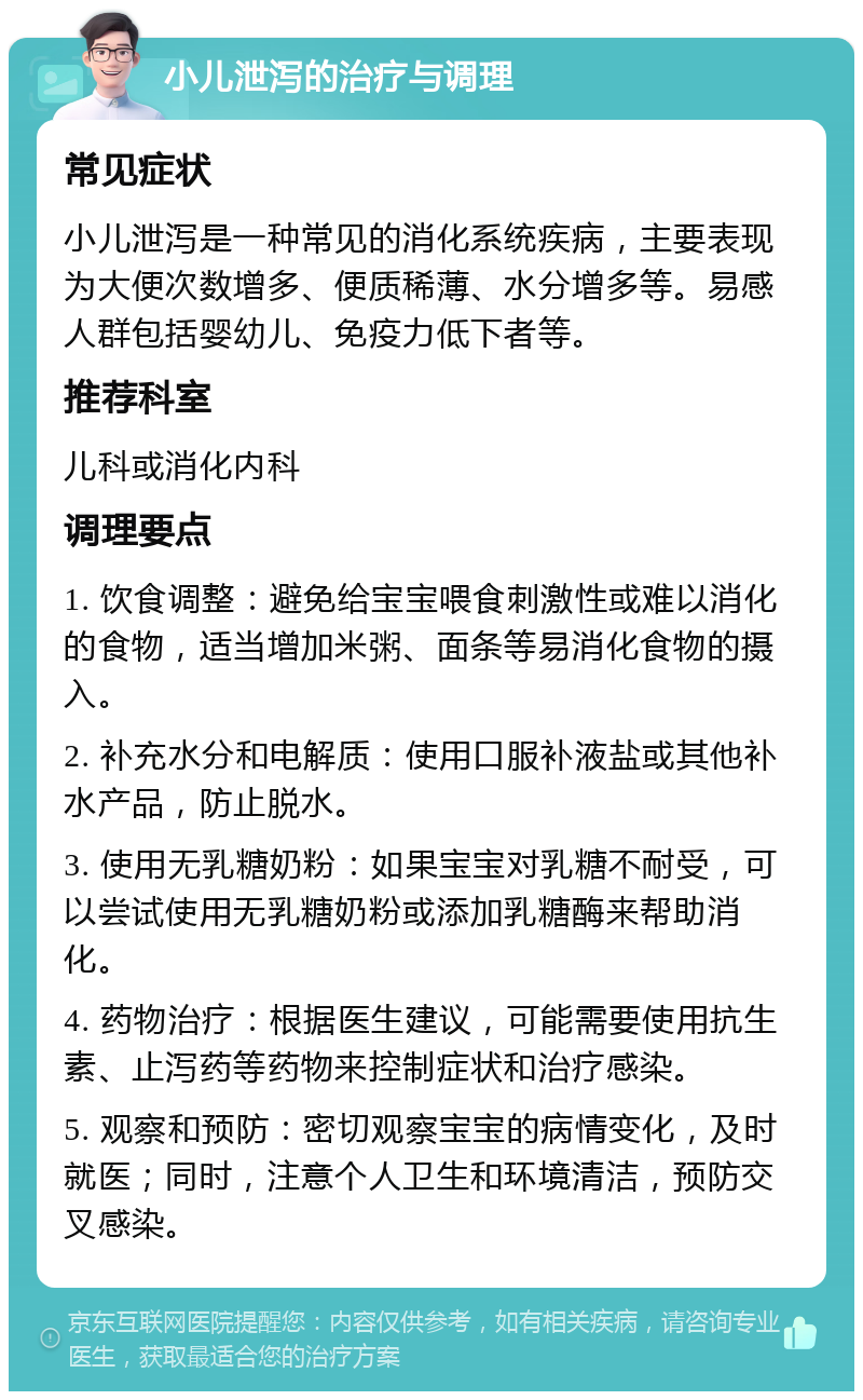 小儿泄泻的治疗与调理 常见症状 小儿泄泻是一种常见的消化系统疾病，主要表现为大便次数增多、便质稀薄、水分增多等。易感人群包括婴幼儿、免疫力低下者等。 推荐科室 儿科或消化内科 调理要点 1. 饮食调整：避免给宝宝喂食刺激性或难以消化的食物，适当增加米粥、面条等易消化食物的摄入。 2. 补充水分和电解质：使用口服补液盐或其他补水产品，防止脱水。 3. 使用无乳糖奶粉：如果宝宝对乳糖不耐受，可以尝试使用无乳糖奶粉或添加乳糖酶来帮助消化。 4. 药物治疗：根据医生建议，可能需要使用抗生素、止泻药等药物来控制症状和治疗感染。 5. 观察和预防：密切观察宝宝的病情变化，及时就医；同时，注意个人卫生和环境清洁，预防交叉感染。