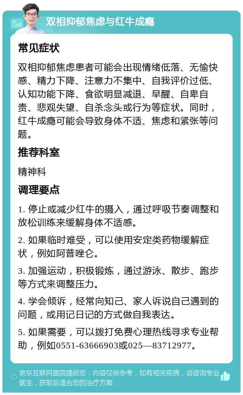 双相抑郁焦虑与红牛成瘾 常见症状 双相抑郁焦虑患者可能会出现情绪低落、无愉快感、精力下降、注意力不集中、自我评价过低、认知功能下降、食欲明显减退、早醒、自卑自责、悲观失望、自杀念头或行为等症状。同时，红牛成瘾可能会导致身体不适、焦虑和紧张等问题。 推荐科室 精神科 调理要点 1. 停止或减少红牛的摄入，通过呼吸节奏调整和放松训练来缓解身体不适感。 2. 如果临时难受，可以使用安定类药物缓解症状，例如阿普唑仑。 3. 加强运动，积极锻炼，通过游泳、散步、跑步等方式来调整压力。 4. 学会倾诉，经常向知己、家人诉说自己遇到的问题，或用记日记的方式做自我表达。 5. 如果需要，可以拨打免费心理热线寻求专业帮助，例如0551-63666903或025—83712977。