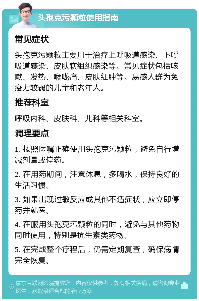 头孢克污颗粒使用指南 常见症状 头孢克污颗粒主要用于治疗上呼吸道感染、下呼吸道感染、皮肤软组织感染等。常见症状包括咳嗽、发热、喉咙痛、皮肤红肿等。易感人群为免疫力较弱的儿童和老年人。 推荐科室 呼吸内科、皮肤科、儿科等相关科室。 调理要点 1. 按照医嘱正确使用头孢克污颗粒，避免自行增减剂量或停药。 2. 在用药期间，注意休息，多喝水，保持良好的生活习惯。 3. 如果出现过敏反应或其他不适症状，应立即停药并就医。 4. 在服用头孢克污颗粒的同时，避免与其他药物同时使用，特别是抗生素类药物。 5. 在完成整个疗程后，仍需定期复查，确保病情完全恢复。