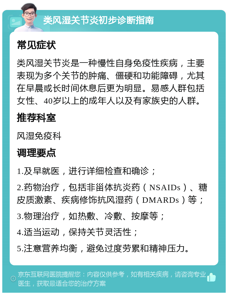 类风湿关节炎初步诊断指南 常见症状 类风湿关节炎是一种慢性自身免疫性疾病，主要表现为多个关节的肿痛、僵硬和功能障碍，尤其在早晨或长时间休息后更为明显。易感人群包括女性、40岁以上的成年人以及有家族史的人群。 推荐科室 风湿免疫科 调理要点 1.及早就医，进行详细检查和确诊； 2.药物治疗，包括非甾体抗炎药（NSAIDs）、糖皮质激素、疾病修饰抗风湿药（DMARDs）等； 3.物理治疗，如热敷、冷敷、按摩等； 4.适当运动，保持关节灵活性； 5.注意营养均衡，避免过度劳累和精神压力。