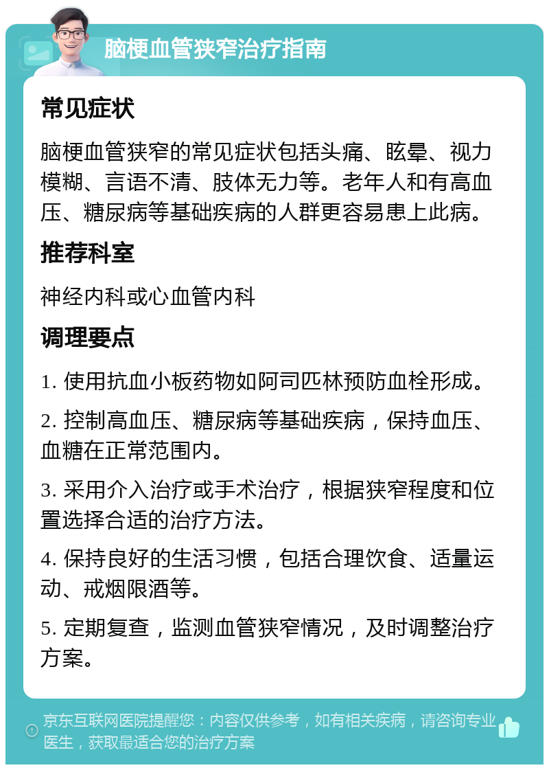 脑梗血管狭窄治疗指南 常见症状 脑梗血管狭窄的常见症状包括头痛、眩晕、视力模糊、言语不清、肢体无力等。老年人和有高血压、糖尿病等基础疾病的人群更容易患上此病。 推荐科室 神经内科或心血管内科 调理要点 1. 使用抗血小板药物如阿司匹林预防血栓形成。 2. 控制高血压、糖尿病等基础疾病，保持血压、血糖在正常范围内。 3. 采用介入治疗或手术治疗，根据狭窄程度和位置选择合适的治疗方法。 4. 保持良好的生活习惯，包括合理饮食、适量运动、戒烟限酒等。 5. 定期复查，监测血管狭窄情况，及时调整治疗方案。