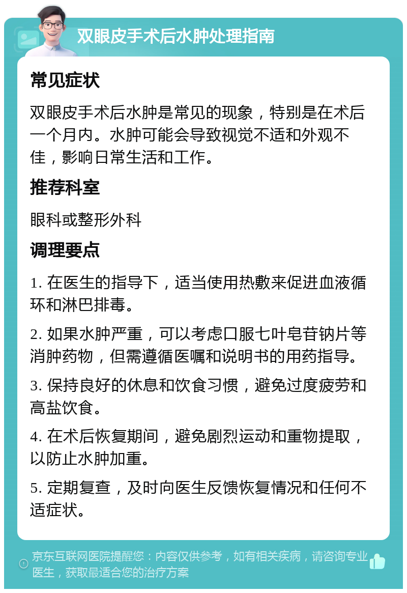 双眼皮手术后水肿处理指南 常见症状 双眼皮手术后水肿是常见的现象，特别是在术后一个月内。水肿可能会导致视觉不适和外观不佳，影响日常生活和工作。 推荐科室 眼科或整形外科 调理要点 1. 在医生的指导下，适当使用热敷来促进血液循环和淋巴排毒。 2. 如果水肿严重，可以考虑口服七叶皂苷钠片等消肿药物，但需遵循医嘱和说明书的用药指导。 3. 保持良好的休息和饮食习惯，避免过度疲劳和高盐饮食。 4. 在术后恢复期间，避免剧烈运动和重物提取，以防止水肿加重。 5. 定期复查，及时向医生反馈恢复情况和任何不适症状。