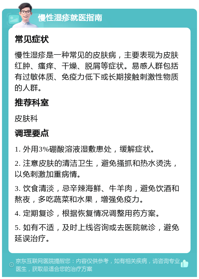 慢性湿疹就医指南 常见症状 慢性湿疹是一种常见的皮肤病，主要表现为皮肤红肿、瘙痒、干燥、脱屑等症状。易感人群包括有过敏体质、免疫力低下或长期接触刺激性物质的人群。 推荐科室 皮肤科 调理要点 1. 外用3%硼酸溶液湿敷患处，缓解症状。 2. 注意皮肤的清洁卫生，避免搔抓和热水烫洗，以免刺激加重病情。 3. 饮食清淡，忌辛辣海鲜、牛羊肉，避免饮酒和熬夜，多吃蔬菜和水果，增强免疫力。 4. 定期复诊，根据恢复情况调整用药方案。 5. 如有不适，及时上线咨询或去医院就诊，避免延误治疗。