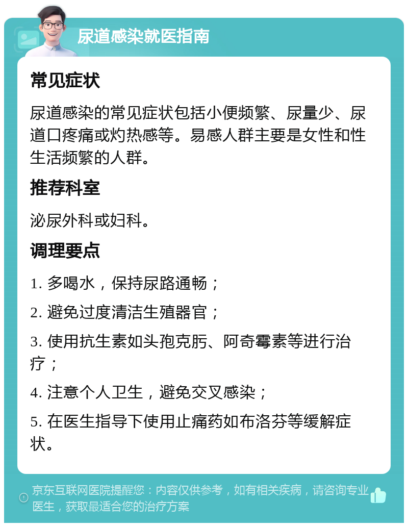 尿道感染就医指南 常见症状 尿道感染的常见症状包括小便频繁、尿量少、尿道口疼痛或灼热感等。易感人群主要是女性和性生活频繁的人群。 推荐科室 泌尿外科或妇科。 调理要点 1. 多喝水，保持尿路通畅； 2. 避免过度清洁生殖器官； 3. 使用抗生素如头孢克肟、阿奇霉素等进行治疗； 4. 注意个人卫生，避免交叉感染； 5. 在医生指导下使用止痛药如布洛芬等缓解症状。