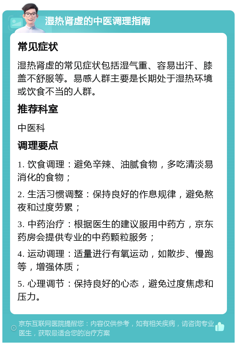 湿热肾虚的中医调理指南 常见症状 湿热肾虚的常见症状包括湿气重、容易出汗、膝盖不舒服等。易感人群主要是长期处于湿热环境或饮食不当的人群。 推荐科室 中医科 调理要点 1. 饮食调理：避免辛辣、油腻食物，多吃清淡易消化的食物； 2. 生活习惯调整：保持良好的作息规律，避免熬夜和过度劳累； 3. 中药治疗：根据医生的建议服用中药方，京东药房会提供专业的中药颗粒服务； 4. 运动调理：适量进行有氧运动，如散步、慢跑等，增强体质； 5. 心理调节：保持良好的心态，避免过度焦虑和压力。