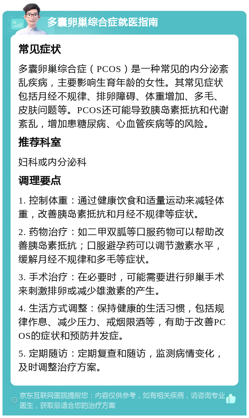 多囊卵巢综合症就医指南 常见症状 多囊卵巢综合症（PCOS）是一种常见的内分泌紊乱疾病，主要影响生育年龄的女性。其常见症状包括月经不规律、排卵障碍、体重增加、多毛、皮肤问题等。PCOS还可能导致胰岛素抵抗和代谢紊乱，增加患糖尿病、心血管疾病等的风险。 推荐科室 妇科或内分泌科 调理要点 1. 控制体重：通过健康饮食和适量运动来减轻体重，改善胰岛素抵抗和月经不规律等症状。 2. 药物治疗：如二甲双胍等口服药物可以帮助改善胰岛素抵抗；口服避孕药可以调节激素水平，缓解月经不规律和多毛等症状。 3. 手术治疗：在必要时，可能需要进行卵巢手术来刺激排卵或减少雄激素的产生。 4. 生活方式调整：保持健康的生活习惯，包括规律作息、减少压力、戒烟限酒等，有助于改善PCOS的症状和预防并发症。 5. 定期随访：定期复查和随访，监测病情变化，及时调整治疗方案。